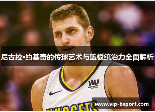 尼古拉·约基奇的传球艺术与篮板统治力全面解析