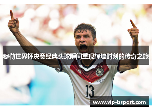 穆勒世界杯决赛经典头球瞬间重现辉煌时刻的传奇之旅