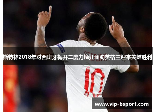 斯特林2018年对西班牙梅开二度力挽狂澜助英格兰迎来关键胜利