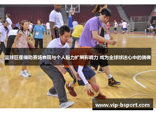 篮球巨星借助赛场表现与个人魅力扩展影响力 成为全球球迷心中的偶像
