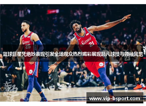 篮球巨星凭绝妙表现引发全场观众热烈喝彩展现超凡球技与领袖风范