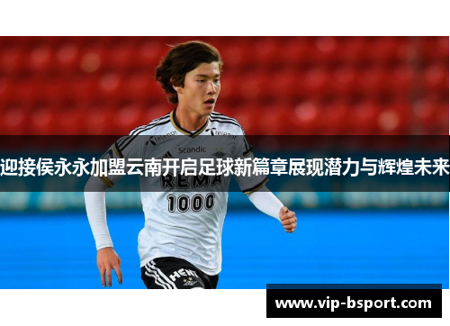 迎接侯永永加盟云南开启足球新篇章展现潜力与辉煌未来