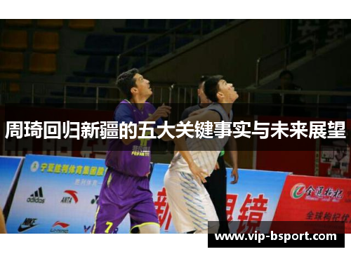 周琦回归新疆的五大关键事实与未来展望 周琦回归新疆的五大关键事实与未来展望