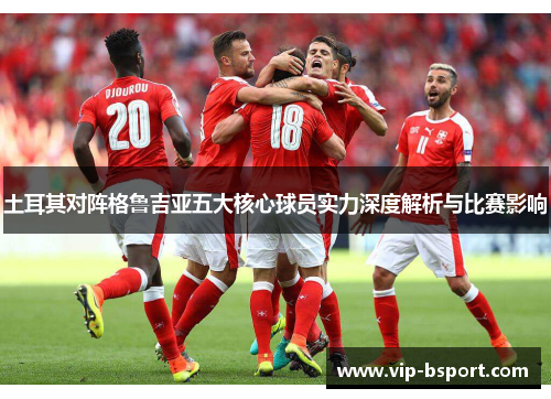土耳其对阵格鲁吉亚五大核心球员实力深度解析与比赛影响 土耳其对阵格鲁吉亚五大核心球员实力深度解析与比赛影响